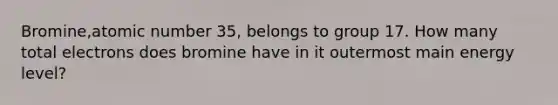 Bromine,atomic number 35, belongs to group 17. How many total electrons does bromine have in it outermost main energy level?