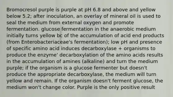 Bromocresol purple is purple at pH 6.8 and above and yellow below 5.2; after inoculation, an overlay of mineral oil is used to seal the medium from external oxygen and promote fermentation. glucose fermentation in the anaerobic medium initially turns yellow bc of the accumulation of acid end products (from Enterobacteriaceae's fermentation); low pH and presence of specific amino acid induces decarboxylase + organisms to produce the enzyme' decarboxylation of the amino acids results in the accumulation of amines (alkaline) and turn the medium purple; if the organism is a glucose fermenter but doesn't produce the appropriate decarboxylase, the medium will turn yellow and remain. If the organism doesn't ferment glucose, the medium won't change color. Purple is the only positive result