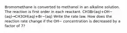 Bromomethane is converted to methanol in an alkaline solution. The reaction is first order in each reactant. CH3Br(aq)+OH−(aq)→CH3OH(aq)+Br−(aq) Write the rate law. How does the reaction rate change if the OH− concentration is decreased by a factor of 7?