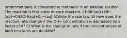 Bromomethane is converted to methanol in an alkaline solution. The reaction is first order in each reactant. CH3Br(aq)+OH−(aq)→CH3OH(aq)+Br−(aq) A)Write the rate law. B) How does the reaction rate change if the OH− concentration is decreased by a factor of 6? C) What is the change in rate if the concentrations of both reactants are doubled?