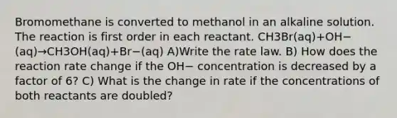 Bromomethane is converted to methanol in an alkaline solution. The reaction is first order in each reactant. CH3Br(aq)+OH−(aq)→CH3OH(aq)+Br−(aq) A)Write the rate law. B) How does the reaction rate change if the OH− concentration is decreased by a factor of 6? C) What is the change in rate if the concentrations of both reactants are doubled?