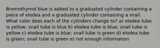 Bromothymol blue is added to a graduated cylinder containing a piece of elodea and a graduated cylinder containing a snail. What color does each of the cylinders change to? a) elodea tube is yellow; snail tube is blue b) elodea tube is blue; snail tube is yellow c) elodea tube is blue; snail tube is green d) elodea tube is green; snail tube is green e) not enough information