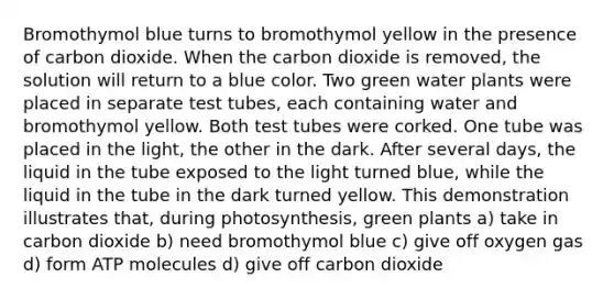 Bromothymol blue turns to bromothymol yellow in the presence of carbon dioxide. When the carbon dioxide is removed, the solution will return to a blue color. Two green water plants were placed in separate test tubes, each containing water and bromothymol yellow. Both test tubes were corked. One tube was placed in the light, the other in the dark. After several days, the liquid in the tube exposed to the light turned blue, while the liquid in the tube in the dark turned yellow. This demonstration illustrates that, during photosynthesis, green plants a) take in carbon dioxide b) need bromothymol blue c) give off oxygen gas d) form ATP molecules d) give off carbon dioxide