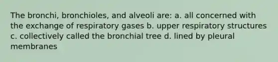 The bronchi, bronchioles, and alveoli are: a. all concerned with the exchange of respiratory gases b. upper respiratory structures c. collectively called the bronchial tree d. lined by pleural membranes