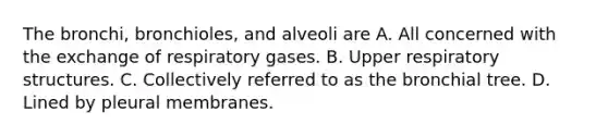 The bronchi, bronchioles, and alveoli are A. All concerned with the exchange of respiratory gases. B. Upper respiratory structures. C. Collectively referred to as the bronchial tree. D. Lined by pleural membranes.