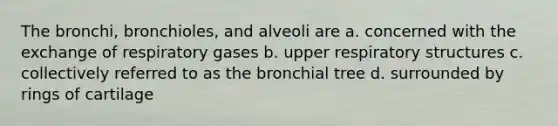 The bronchi, bronchioles, and alveoli are a. concerned with the exchange of respiratory gases b. upper respiratory structures c. collectively referred to as the bronchial tree d. surrounded by rings of cartilage