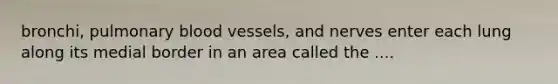 bronchi, pulmonary blood vessels, and nerves enter each lung along its medial border in an area called the ....