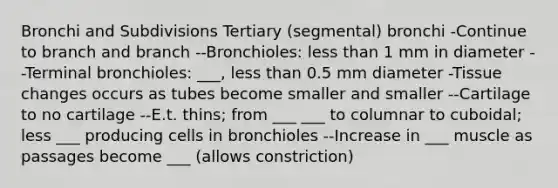 Bronchi and Subdivisions Tertiary (segmental) bronchi -Continue to branch and branch --Bronchioles: less than 1 mm in diameter --Terminal bronchioles: ___, less than 0.5 mm diameter -Tissue changes occurs as tubes become smaller and smaller --Cartilage to no cartilage --E.t. thins; from ___ ___ to columnar to cuboidal; less ___ producing cells in bronchioles --Increase in ___ muscle as passages become ___ (allows constriction)