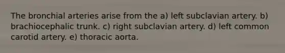 The bronchial arteries arise from the a) left subclavian artery. b) brachiocephalic trunk. c) right subclavian artery. d) left common carotid artery. e) thoracic aorta.