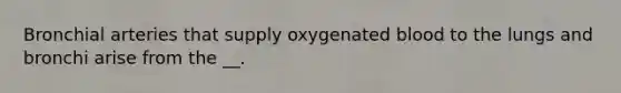 Bronchial arteries that supply oxygenated blood to the lungs and bronchi arise from the __.