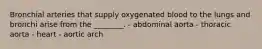 Bronchial arteries that supply oxygenated blood to the lungs and bronchi arise from the ________. - abdominal aorta - thoracic aorta - heart - aortic arch