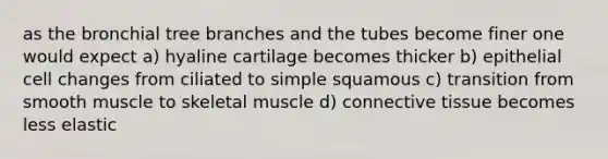 as the bronchial tree branches and the tubes become finer one would expect a) hyaline cartilage becomes thicker b) epithelial cell changes from ciliated to simple squamous c) transition from smooth muscle to skeletal muscle d) connective tissue becomes less elastic