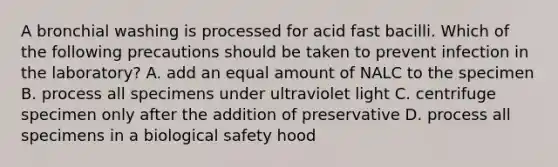 A bronchial washing is processed for acid fast bacilli. Which of the following precautions should be taken to prevent infection in the laboratory? A. add an equal amount of NALC to the specimen B. process all specimens under ultraviolet light C. centrifuge specimen only after the addition of preservative D. process all specimens in a biological safety hood