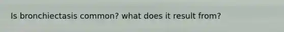 Is bronchiectasis common? what does it result from?