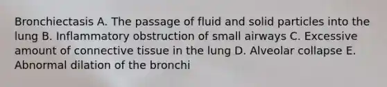 Bronchiectasis A. The passage of fluid and solid particles into the lung B. Inflammatory obstruction of small airways C. Excessive amount of connective tissue in the lung D. Alveolar collapse E. Abnormal dilation of the bronchi