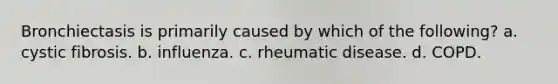 Bronchiectasis is primarily caused by which of the following? a. cystic fibrosis. b. influenza. c. rheumatic disease. d. COPD.