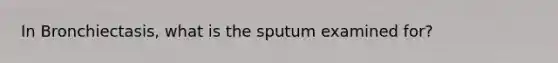 In Bronchiectasis, what is the sputum examined for?