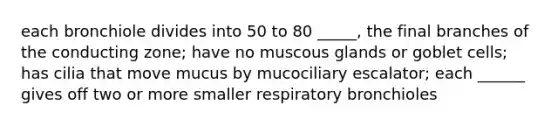 each bronchiole divides into 50 to 80 _____, the final branches of the conducting zone; have no muscous glands or goblet cells; has cilia that move mucus by mucociliary escalator; each ______ gives off two or more smaller respiratory bronchioles