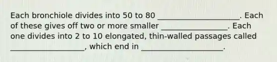 Each bronchiole divides into 50 to 80 _____________________. Each of these gives off two or more smaller _________________. Each one divides into 2 to 10 elongated, thin-walled passages called ___________________, which end in _____________________.