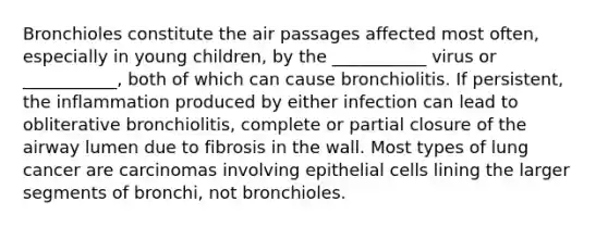 Bronchioles constitute the air passages affected most often, especially in young children, by the ___________ virus or ___________, both of which can cause bronchiolitis. If persistent, the inflammation produced by either infection can lead to obliterative bronchiolitis, complete or partial closure of the airway lumen due to fibrosis in the wall. Most types of lung cancer are carcinomas involving epithelial cells lining the larger segments of bronchi, not bronchioles.