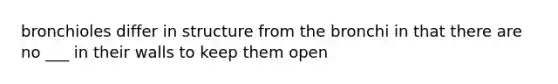 bronchioles differ in structure from the bronchi in that there are no ___ in their walls to keep them open