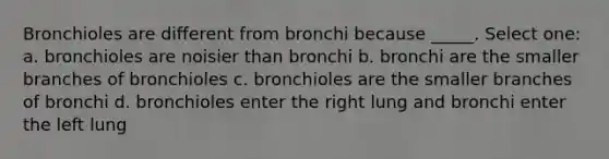 Bronchioles are different from bronchi because _____. Select one: a. bronchioles are noisier than bronchi b. bronchi are the smaller branches of bronchioles c. bronchioles are the smaller branches of bronchi d. bronchioles enter the right lung and bronchi enter the left lung