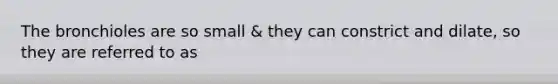 The bronchioles are so small & they can constrict and dilate, so they are referred to as
