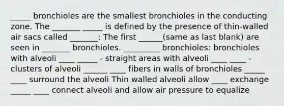 _____ bronchioles are the smallest bronchioles in the conducting zone. The _______ _____ is defined by the presence of thin-walled air sacs called _______: The first ______(same as last blank) are seen in _______ bronchioles. _________ bronchioles: bronchioles with alveoli ____ _____ - straight areas with alveoli ____ ____ - clusters of alveoli ______ ____ fibers in walls of bronchioles _____ ____ surround the alveoli Thin walled alveoli allow ____ exchange _____ ____ connect alveoli and allow air pressure to equalize