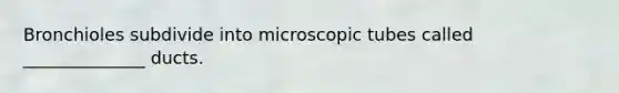 Bronchioles subdivide into microscopic tubes called ______________ ducts.