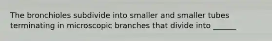 The bronchioles subdivide into smaller and smaller tubes terminating in microscopic branches that divide into ______