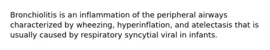 Bronchiolitis is an inflammation of the peripheral airways characterized by wheezing, hyperinflation, and atelectasis that is usually caused by respiratory syncytial viral in infants.