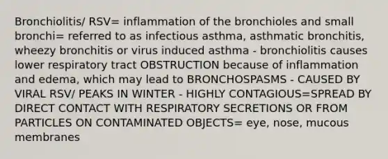 Bronchiolitis/ RSV= inflammation of the bronchioles and small bronchi= referred to as infectious asthma, asthmatic bronchitis, wheezy bronchitis or virus induced asthma - bronchiolitis causes lower respiratory tract OBSTRUCTION because of inflammation and edema, which may lead to BRONCHOSPASMS - CAUSED BY VIRAL RSV/ PEAKS IN WINTER - HIGHLY CONTAGIOUS=SPREAD BY DIRECT CONTACT WITH RESPIRATORY SECRETIONS OR FROM PARTICLES ON CONTAMINATED OBJECTS= eye, nose, mucous membranes