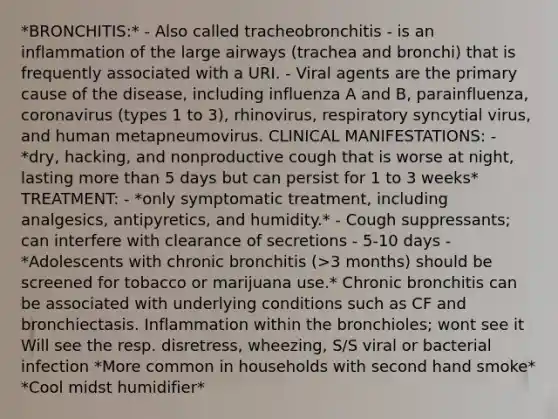 *BRONCHITIS:* - Also called tracheobronchitis - is an inflammation of the large airways (trachea and bronchi) that is frequently associated with a URI. - Viral agents are the primary cause of the disease, including influenza A and B, parainfluenza, coronavirus (types 1 to 3), rhinovirus, respiratory syncytial virus, and human metapneumovirus. CLINICAL MANIFESTATIONS: - *dry, hacking, and nonproductive cough that is worse at night, lasting more than 5 days but can persist for 1 to 3 weeks* TREATMENT: - *only symptomatic treatment, including analgesics, antipyretics, and humidity.* - Cough suppressants; can interfere with clearance of secretions - 5-10 days - *Adolescents with chronic bronchitis (>3 months) should be screened for tobacco or marijuana use.* Chronic bronchitis can be associated with underlying conditions such as CF and bronchiectasis. Inflammation within the bronchioles; wont see it Will see the resp. disretress, wheezing, S/S viral or bacterial infection *More common in households with second hand smoke* *Cool midst humidifier*