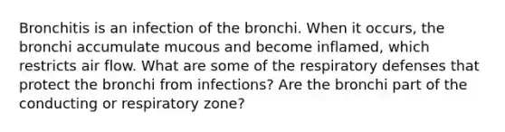 Bronchitis is an infection of the bronchi. When it occurs, the bronchi accumulate mucous and become inflamed, which restricts air flow. What are some of the respiratory defenses that protect the bronchi from infections? Are the bronchi part of the conducting or respiratory zone?