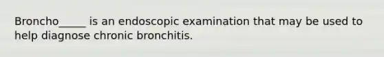 Broncho_____ is an endoscopic examination that may be used to help diagnose chronic bronchitis.