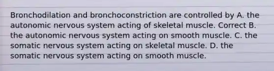 Bronchodilation and bronchoconstriction are controlled by A. the autonomic nervous system acting of skeletal muscle. Correct B. the autonomic nervous system acting on smooth muscle. C. the somatic nervous system acting on skeletal muscle. D. the somatic nervous system acting on smooth muscle.