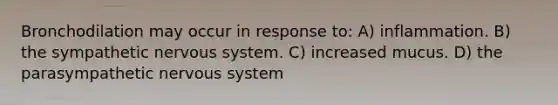 Bronchodilation may occur in response to: A) inflammation. B) the sympathetic <a href='https://www.questionai.com/knowledge/kThdVqrsqy-nervous-system' class='anchor-knowledge'>nervous system</a>. C) increased mucus. D) the parasympathetic nervous system