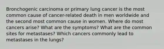 Bronchogenic carcinoma or primary lung cancer is the most common cause of cancer-related death in men worldwide and the second most common cause in women. Where do most cancers arise? What are the symptoms? What are the common sites for metastases? Which cancers commonly lead to metastases in the lungs?