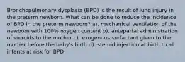 Bronchopulmonary dysplasia (BPD) is the result of lung injury in the preterm newborn. What can be done to reduce the incidence of BPD in the preterm newborn? a). mechanical ventilation of the newborn with 100% oxygen content b). antepartal administration of steroids to the mother c). exogenous surfactant given to the mother before the baby's birth d). steroid injection at birth to all infants at risk for BPD