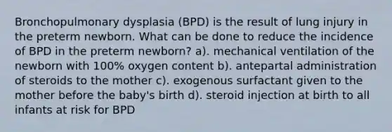 Bronchopulmonary dysplasia (BPD) is the result of lung injury in the preterm newborn. What can be done to reduce the incidence of BPD in the preterm newborn? a). mechanical ventilation of the newborn with 100% oxygen content b). antepartal administration of steroids to the mother c). exogenous surfactant given to the mother before the baby's birth d). steroid injection at birth to all infants at risk for BPD