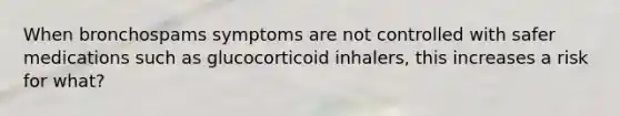 When bronchospams symptoms are not controlled with safer medications such as glucocorticoid inhalers, this increases a risk for what?