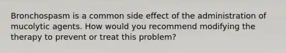 Bronchospasm is a common side effect of the administration of mucolytic agents. How would you recommend modifying the therapy to prevent or treat this problem?