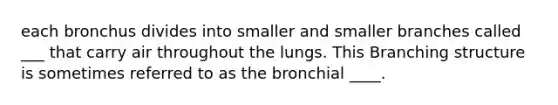 each bronchus divides into smaller and smaller branches called ___ that carry air throughout the lungs. This Branching structure is sometimes referred to as the bronchial ____.