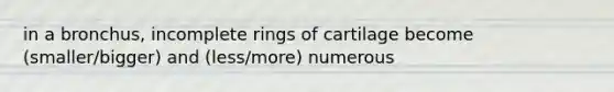 in a bronchus, incomplete rings of cartilage become (smaller/bigger) and (less/more) numerous