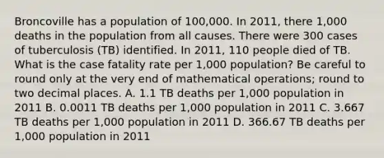 Broncoville has a population of 100,000. In 2011, there 1,000 deaths in the population from all causes. There were 300 cases of tuberculosis (TB) identified. In 2011, 110 people died of TB. What is the case fatality rate per 1,000 population? Be careful to round only at the very end of mathematical operations; round to two decimal places. A. 1.1 TB deaths per 1,000 population in 2011 B. 0.0011 TB deaths per 1,000 population in 2011 C. 3.667 TB deaths per 1,000 population in 2011 D. 366.67 TB deaths per 1,000 population in 2011