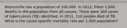 Broncoville has a population of 100,000. In 2011, there 1,000 deaths in the population from all causes. There were 300 cases of tuberculosis (TB) identified. In 2011, 110 people died of TB. What is the cause-specific mortality rate per 1,000 population?