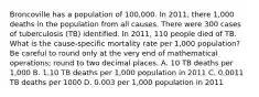 Broncoville has a population of 100,000. In 2011, there 1,000 deaths in the population from all causes. There were 300 cases of tuberculosis (TB) identified. In 2011, 110 people died of TB. What is the cause-specific mortality rate per 1,000 population? Be careful to round only at the very end of mathematical operations; round to two decimal places. A. 10 TB deaths per 1,000 B. 1.10 TB deaths per 1,000 population in 2011 C. 0.0011 TB deaths per 1000 D. 0.003 per 1,000 population in 2011