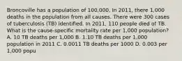 Broncoville has a population of 100,000. In 2011, there 1,000 deaths in the population from all causes. There were 300 cases of tuberculosis (TB) identified. In 2011, 110 people died of TB. What is the cause-specific mortality rate per 1,000 population? A. 10 TB deaths per 1,000 B. 1.10 TB deaths per 1,000 population in 2011 C. 0.0011 TB deaths per 1000 D. 0.003 per 1,000 popu