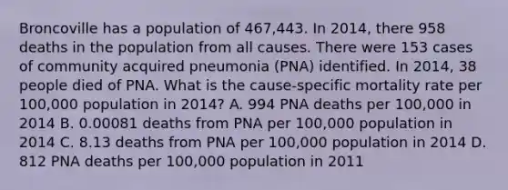 Broncoville has a population of 467,443. In 2014, there 958 deaths in the population from all causes. There were 153 cases of community acquired pneumonia (PNA) identified. In 2014, 38 people died of PNA. What is the cause-specific mortality rate per 100,000 population in 2014? A. 994 PNA deaths per 100,000 in 2014 B. 0.00081 deaths from PNA per 100,000 population in 2014 C. 8.13 deaths from PNA per 100,000 population in 2014 D. 812 PNA deaths per 100,000 population in 2011