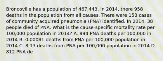 Broncoville has a population of 467,443. In 2014, there 958 deaths in the population from all causes. There were 153 cases of community acquired pneumonia (PNA) identified. In 2014, 38 people died of PNA. What is the cause-specific mortality rate per 100,000 population in 2014? A. 994 PNA deaths per 100,000 in 2014 B. 0.00081 deaths from PNA per 100,000 population in 2014 C. 8.13 deaths from PNA per 100,000 population in 2014 D. 812 PNA de